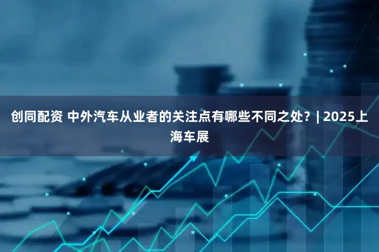 创同配资 中外汽车从业者的关注点有哪些不同之处？| 2025上海车展