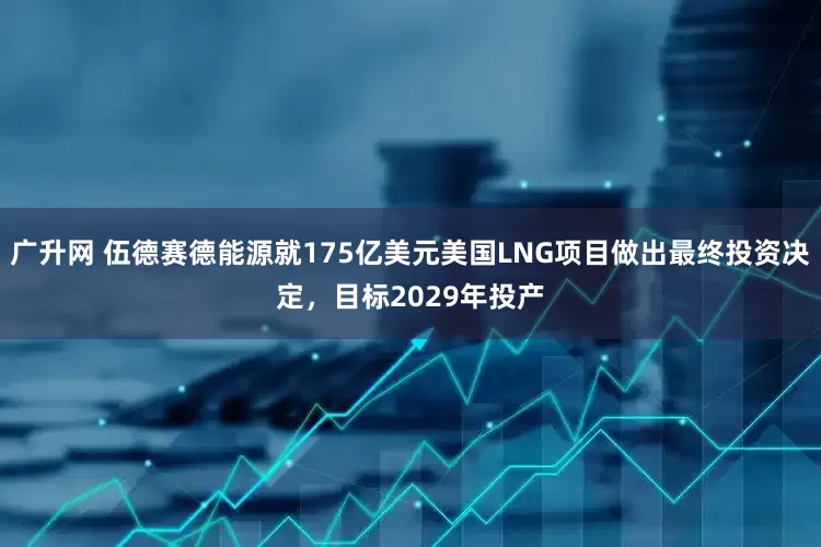 广升网 伍德赛德能源就175亿美元美国LNG项目做出最终投资决定，目标2029年投产