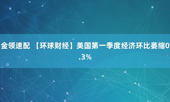 金领速配 【环球财经】美国第一季度经济环比萎缩0.3%