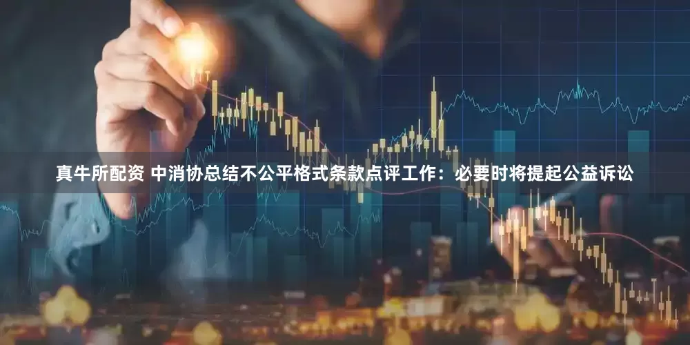 真牛所配资 中消协总结不公平格式条款点评工作：必要时将提起公益诉讼