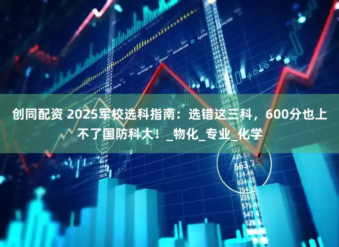 创同配资 2025军校选科指南：选错这三科，600分也上不了国防科大！_物化_专业_化学