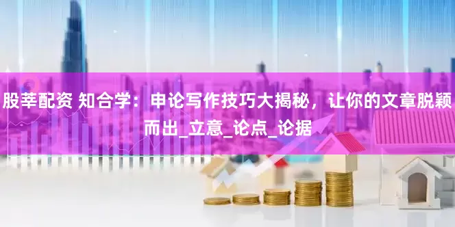 股莘配资 知合学：申论写作技巧大揭秘，让你的文章脱颖而出_立意_论点_论据
