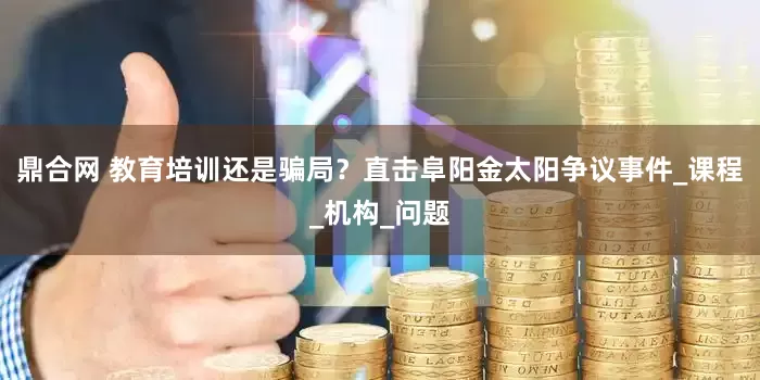 鼎合网 教育培训还是骗局？直击阜阳金太阳争议事件_课程_机构_问题