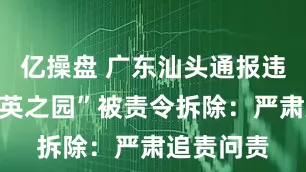 亿操盘 广东汕头通报违建豪宅“英之园”被责令拆除：严肃追责问责
