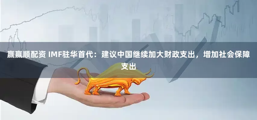 赢赢顺配资 IMF驻华首代：建议中国继续加大财政支出，增加社会保障支出