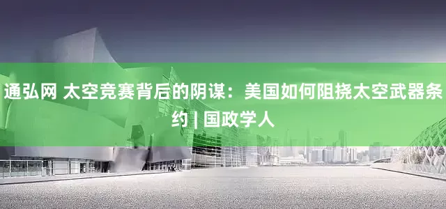 通弘网 太空竞赛背后的阴谋：美国如何阻挠太空武器条约 | 国政学人