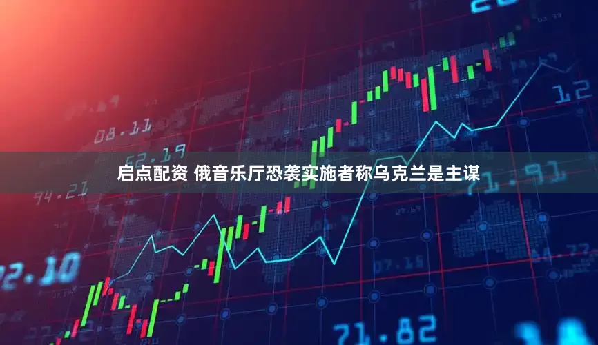 启点配资 俄音乐厅恐袭实施者称乌克兰是主谋