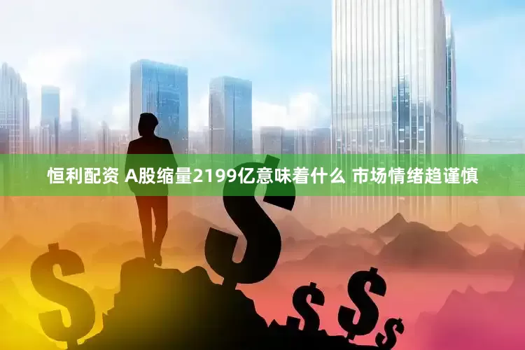 恒利配资 A股缩量2199亿意味着什么 市场情绪趋谨慎