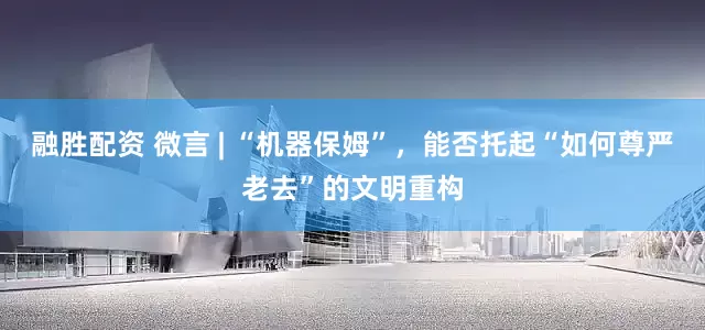 融胜配资 微言 | “机器保姆”，能否托起“如何尊严老去”的文明重构