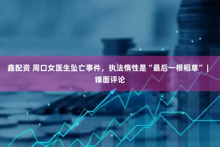 鑫配资 周口女医生坠亡事件，执法惰性是“最后一根稻草” |  锋面评论