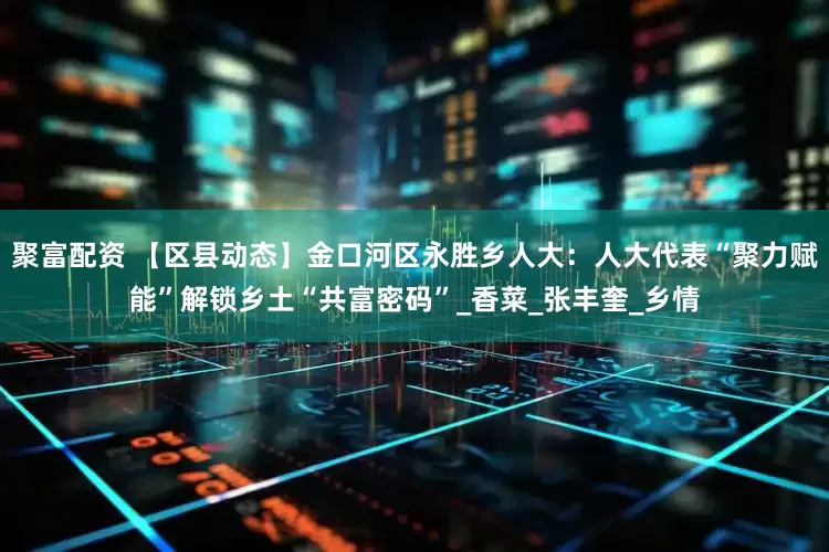 聚富配资 【区县动态】金口河区永胜乡人大：人大代表“聚力赋能”解锁乡土“共富密码”_香菜_张丰奎_乡情