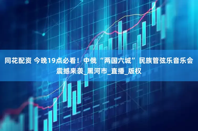 同花配资 今晚19点必看！中俄 “两国六城” 民族管弦乐音乐会震撼来袭_黑河市_直播_版权