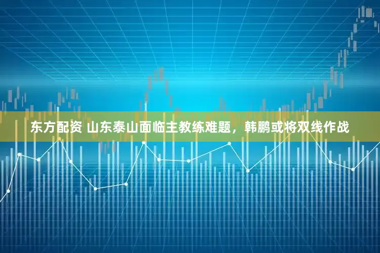东方配资 山东泰山面临主教练难题，韩鹏或将双线作战