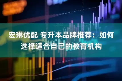 宏琳优配 专升本品牌推荐：如何选择适合自己的教育机构