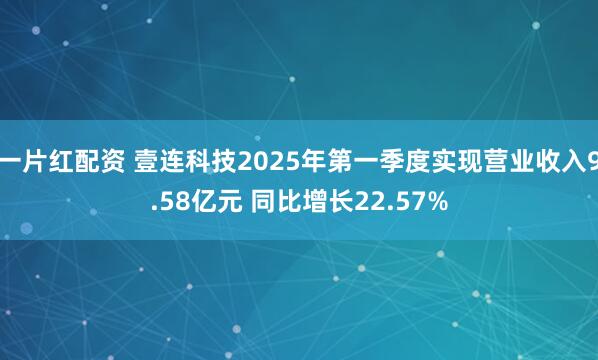 一片红配资 壹连科技2025年第一季度实现营业收入9.58亿元 同比增长22.57%