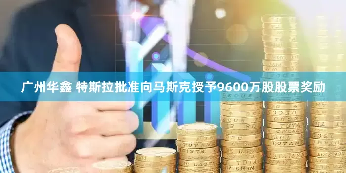 广州华鑫 特斯拉批准向马斯克授予9600万股股票奖励