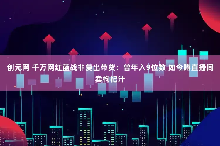 创元网 千万网红蓝战非复出带货：曾年入9位数 如今蹲直播间卖枸杞汁